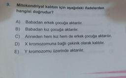 9.
Mitokondriyal kalıtım için aşağıdaki ifadelerden
hangisi doğrudur?
A) Babadan erkek çocuğa aktarılır.
B) Babadan kız çocuğa aktarılır.
C) Anneden hem kız hem de erkek çocuğa aktarılır.
D) X kromozomuna bağlı çekinik olarak kalıtılır.
E) Y kromozomu üzerinde aktarılır.
