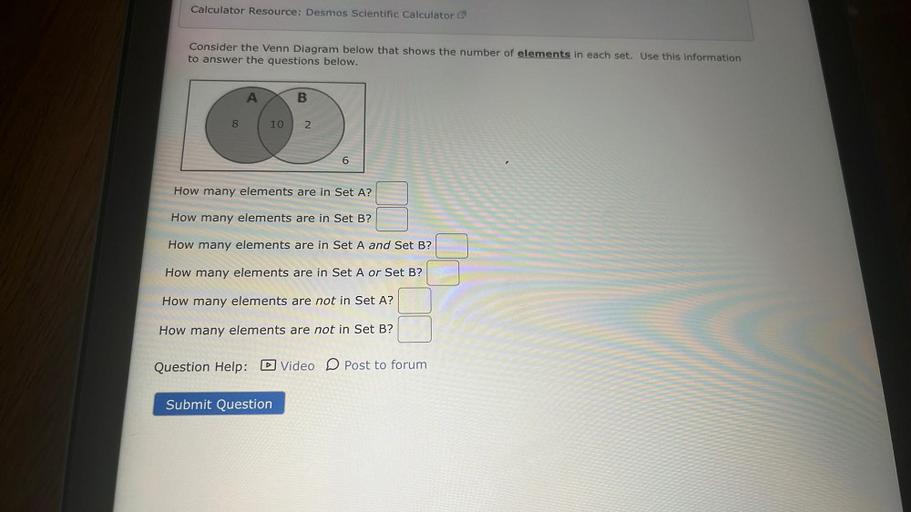 Calculator Resource: Desmos Scientific Calculator
Consider the Venn Diagram below that shows the number of elements in each set. Use this information
to answer the questions below.
A
B
8
10
2
6
How many elements are in Set A?
How many elements are in Set B?
How many elements are in Set A and Set B?
How many elements are in Set A or Set B?
How many elements are not in Set A?
How many elements are not in Set B?
Question Help: D Video D Post to forum
Submit Question