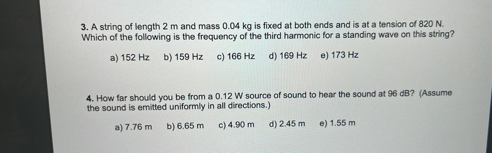 3. A string of length 2 m and mass 0.04 kg is fixed at both ends and is at a tension of 820 N.
Which of the following is the frequency of the third harmonic for a standing wave on this string?
a) 152 Hz
b) 159 Hz
c) 166 Hz
d) 169 Hz
e) 173 Hz
4. How far should you be from a 0.12 W source of sound to hear the sound at 96 dB? (Assume
the sound is emitted uniformly in all directions.)
a) 7.76 m
b) 6.65 m
c) 4.90 m
d) 2.45 m
e) 1.55 m
