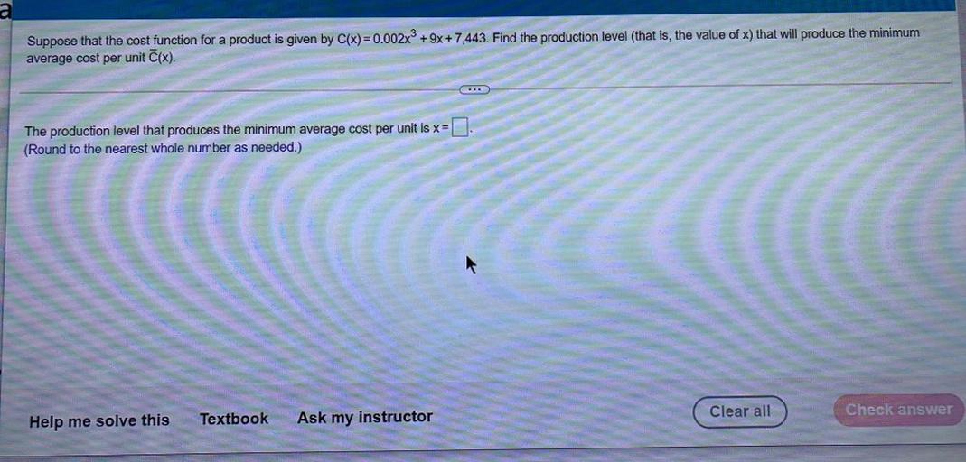 a
Suppose that the cost function for a product is given by C(x)=0.002x3 + 9x + 7,443. Find the production level (that is, the value of x) that will produce the minimum
average cost per unit (x).
The production level that produces the minimum average cost per unit is x=
(Round to the nearest whole number as needed.)
Clear all
Check answer
Help me solve this
Textbook
Ask my instructor