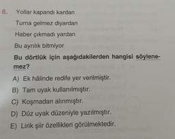 8. Yollar kapandı kardan
Turna gelmez diyardan
Haber çıkmadı yardan
Bu ayrılık bitmiyor
Bu dörtlük için aşağıdakilerden hangisi söylene-
mez?
A) Ek hâlinde redife yer verilmiştir.
B) Tam uyak kullanılmıştır.
C) Koşmadan alınmıştır.
D) Düz uyak düzeniyle yazılmıştır.
E) Lirik şiir özellikleri görülmektedir.