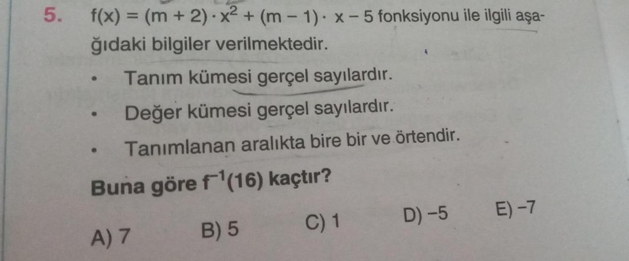 5.
f(x) = (m + 2).X2 + (m - 1). X-5 fonksiyonu ile ilgili aşa-
ğıdaki bilgiler verilmektedir.
Tanım kümesi gerçel sayılardır.
Değer kümesi gerçel sayılardır.
Tanımlanan aralıkta bire bir ve örtendir.
Buna göre f'(16) kaçtır?
C) 1
A) 7
D) -5 E) -7
B) 5
