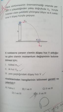 Hava sürtünmesinin önemsenmediği ortamda yer-
den h yüksekliğinden yatay doğrultuda V. hızıyla
fırlatılan cisim şekildeki yörüngeyi izliyor ve k nokta-
sina V düşey hızıyla çarpıyor.
10
h
KO
vy
K noktasına çarpan cismin düşey hızı V olduğu-
na göre cismin momentum değişiminin buluna-
bilmesi için;
I kütlesi mv
II. ilk hızı Vos
III. yere çarptığındaki düşey hızı V
niceliklerinden hangilerinin bilinmesi gerekli ve
yeterlidir?
A) Yalnız 1
B) I ve II
D) I ve III
C) II ve III
Ehi, Il ve III
9
peng
me a