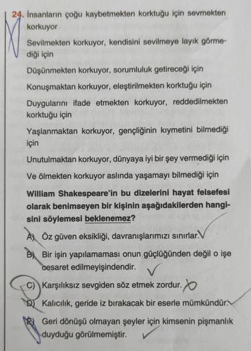 24. İnsanların çoğu kaybetmekten korktuğu için sevmekten
korkuyor
Sevilmekten korkuyor, kendisini sevilmeye layık görme-
diği için
Düşünmekten korkuyor, sorumluluk getireceği için
Konuşmaktan korkuyor, eleştirilmekten korktuğu için
Duygularını ifade etmekt