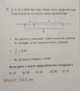 6. a, b ve c birer tar sayı olmak üzere aşağıdaki say
doğrusunda bu üç sayının yerleri gösterilmiştir.
CE
b
• Bu sayilarin arasindaki uzaklik yukanda verilmis-
tir. Omegin, alle b sayısının farkıx birimdir.
Y = 3 tür.
X
• Bu üç sayinin toplam 118'dir.
Buna göre, c sayısı aşağıdakilerden hangisidir?
A) 12 B) 32 C) 44 D) 56 E) 70
BAŞAT_ TYT_06