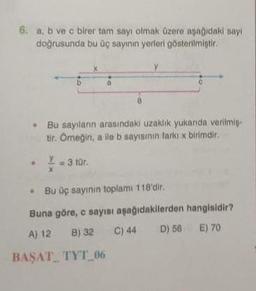 6. a, b ve c birer tar sayı olmak üzere aşağıdaki say
doğrusunda bu üç sayının yerleri gösterilmiştir.
CE
b
• Bu sayilarin arasindaki uzaklik yukanda verilmis-
tir. Omegin, alle b sayısının farkıx birimdir.
Y = 3 tür.
X
• Bu üç sayinin toplam 118'dir.
Buna göre, c sayısı aşağıdakilerden hangisidir?
A) 12 B) 32 C) 44 D) 56 E) 70
BAŞAT_ TYT_06
