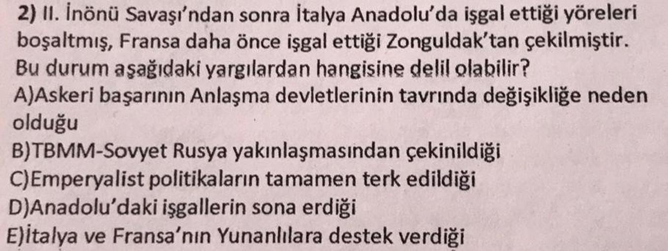 2) 11. İnönü Savaşı'ndan sonra İtalya Anadolu'da işgal ettiği yöreleri
boşaltmış, Fransa daha önce işgal ettiği Zonguldak'tan çekilmiştir.
Bu durum aşağıdaki yargılardan hangisine delil olabilir?
A)Askeri başarının Anlaşma devletlerinin tavrında değişikliğ