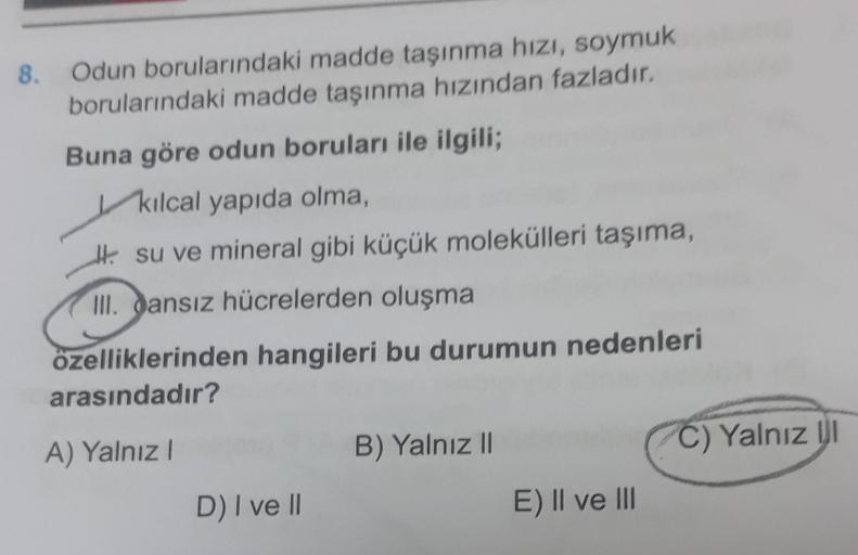 8. Odun borularındaki madde taşınma hızı, soymuk
borularındaki madde taşınma hızından fazladır.
Buna göre odun boruları ile ilgili;
kılcal yapıda olma,
Hi su ve mineral gibi küçük molekülleri taşıma,
III. Sansız hücrelerden oluşma
özelliklerinden hangileri