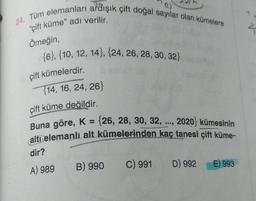 (2)
24. Tüm elemanları ardışık çift doğal sayılar olan kümelere
"çift küme" adı verilir.
Örneğin,
{6}, {10, 12, 14}, {24, 26, 28, 30, 32)
çift kümelerdir.
{14, 16, 24, 26}
çift küme değildir.
2020) kümesinin
Buna göre, K = {26, 28, 30, 32, ...,
altı elemanlı alt kümelerinden kaç tanesi çift küme-
dir?
B) 990
C) 991
D) 992
A) 989
E) 993
