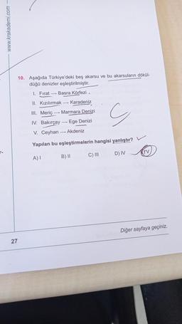 www.krakademi.com –
10. Aşağıda Türkiye'deki beş akarsu ve bu akarsuların dökül-
düğü denizler eşleştirilmiştir.
1. Fırat Basra Körfezi
II. Kızılırmak - Karadeniz
III. Meriç - Marmara Denizi
G
IV. Bakırçay
Ege Denizi
V. Ceyhan --- Akdeniz
Yapılan bu eşleştirmelerin hangisi yanlıştır?
-
C) III
D) IV
A)
B) 11
Diğer sayfaya geçiniz.
27
