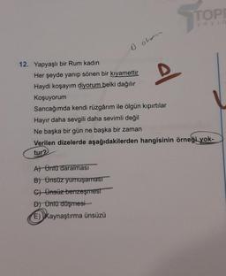 TOPI
y ay
oohon
D
12. Yapyaşlı bir Rum kadın
Her şeyde yanıp sönen bir kıyamettir
Haydi koşayım diyorum belki dağılır
Koşuyorum
Sancağımda kendi rüzgârım ile ölgün kıpırtılar
Hayır daha sevgili daha sevimli değil
Ne başka bir gün ne başka bir zaman
Verilen dizelerde aşağıdakilerden hangisinin örneği yok-
tur
At Onit daralması
B) Ünsüz yumuşamast
C) Ünsüz benzeşmest
D) Öntü duşmesi
E) Kaynaştırma ünsüzü