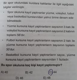 Bir spor okulundaki kurslara katılanlar ile ilgili aşağıdaki
bilgiler verilmiştir.
Spor okuluna kayıt yaptıranlar yüzme, voleybol, futbol
veya basketbol kurslarından yalnız birine devam ede-
bilmektedir.
.
Yüzme kursuna kayıt yaptıranların sayısının 3 katı ile
voleybol kursuna kayıt yaptıranların sayısının 2 katının
toplamı 56'dır.
Futbol kursuna kayıt yaptıranların sayısının 2 katı ile
yüzme kursuna kayıt yaptıranların sayısının toplamı
30'dur.
Basketbol kursuna kayıt yaptıranların sayısı, yüzme
kursuna kayıt yaptıranların sayısından 1 fazladır.
Bu spor okuluna kaç kişi kayıt yaptırmıştır?
A) 40
B) 42
©)44
D) 46
E) 48
