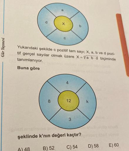 a
b
Gür Yayınevi
Yukarıdaki şekilde c pozitif tam sayı; X, a, b ve d pozi-
tif gerçel sayılar olmak üzere X = a.b.d biçiminde
tanımlanıyor.
Buna göre
4
8
12
k
3
OS
şeklinde k'nın değeri kaçtır?
C) 54
B) 52
D) 58
E) 60
A) 48