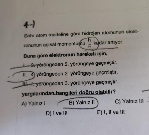 4-)
Bohr atom modeline göre hidrojen atomunun elekt-
ronunun açısal momentumu
kadar artiyor.
1
Buna göre elektronun hareketi için,
13. yörüngeden 5. yörüngeye geçmiştir.
II. 4 yörüngeden 2. yörüngeye geçmiştir.
Il . yörüngeden 3. yörüngeye geçmiştir.
yargı