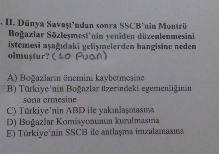 II. Dünya Savaşı'ndan sonra SSCB'nin Montrö
Boğazlar Sözleşmesi'nin yeniden düzenlenmesini
istemesi aşağıdaki gelişmelerden hangisine neden
olmuştur? (10 puan)
A) Boğazların önemini kaybetmesine
B) Türkiye'nin Boğazlar üzerindeki egemenliğinin
sona ermesin