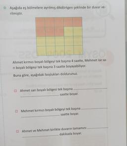 O Aşağıda eş bölmelere ayrılmış dikdörtgen şeklinde bir duvar ve-
rilmiştir.
de desembre
Ahmet kırmızı boyalı bölgeyi tek başına 4 saatte, Mehmet ise sa-
4
ri boyalı bölgeyi tek başına 3 saatte boyayabiliyor.
Buna göre, aşağıdaki boşlukları doldurunuz.
Ahmet sarı boyalı bölgesi tek başına
.... saatte boyar.
Mehmet kırmızı boyalı bölgeyi tek başına
saatte boyar.
Ahmet ve Mehmet birlikte duvarın tamamını
dakikada boyar.
