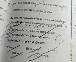 nuş
(11. Kas lifleri iskelet kasındaki gibi düz lifler şeklinde
1
11
olmasına karşın bazen çatallanma yapar.
gileri anla
ve III
Bu cümlede numaralanmış sözcüklerle ilgili olarak
tesozcökte büyük ünlü uyumuna aykırılık söz konu-
sudur.
sözcükte ünlü düşmesi görülmektedir
.
HI. TH. sözcükte ünsüz türemesi vardır.
ele
me
bilgilerinden hangileri doğrudur?
C
u
A) Yalnız
D) I ve III
B) Yalnız 11
C) I ve II
E) Il ve III
kademi.com