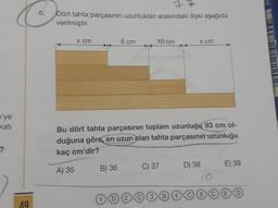 6.
Dört tahta parçasının uzunlukları arasındaki ilişki aşağıda
verilmiştir.
x cm
6 cm
10 cm
x cm
e'ye
kati
Bu dört tahta parçasının toplam uzunluğu 93 cm ol-
duğuna göre, en uzun olan tahta parçasının uzunluğu
kaç cm'dir?
?
B) 36
C) 37
D) 38
E) 39
A) 35
B
5
D
19
