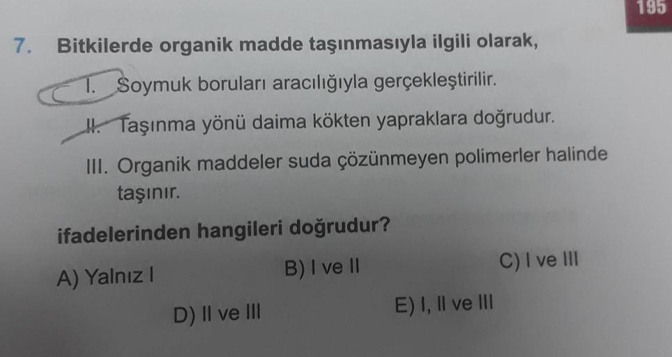 195
7.
Bitkilerde organik madde taşınmasıyla ilgili olarak,
1. Soymuk boruları aracılığıyla gerçekleştirilir.
#. Taşınma yönü daima kökten yapraklara doğrudur.
III. Organik maddeler suda çözünmeyen polimerler halinde
taşınır.
ifadelerinden hangileri doğrud