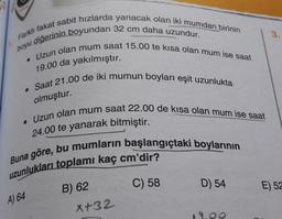 3.
boyu diğerinin boyundan 32 cm daha uzundur.
Farklı fakat sabit hızlarda yanacak olan iki mumdan birinin
• Uzun olan mum saat 15.00 te kisa olan mum ise saat
• Saat 21.00 de iki mumun boyları eşit uzunlukta
19.00 da yakılmıştır.
olmuştur.
• Uzun olan mum saat 22.00 de kısa olan mum ise saat
24.00 te yanarak bitmiştir.
uzunlukları toplamı kaç cm'dir?
Buna göre, bu mumların başlangıçtaki boylarının
B) 62
X +32
C) 58
D) 54
E) 52
A) 64
OO
