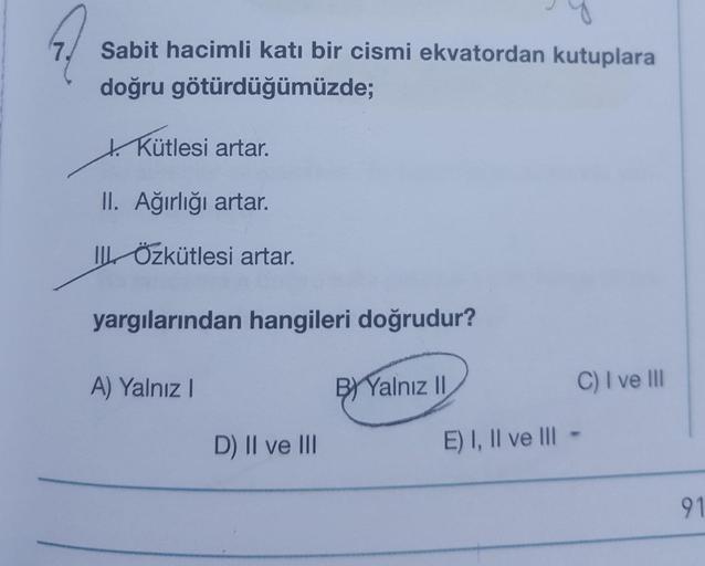 7.
Sabit hacimli katı bir cismi ekvatordan kutuplara
doğru götürdüğümüzde;
+ Kütlesi artar.
II. Ağırlığı artar.
IL Özkütlesi artar.
yargılarından hangileri doğrudur?
A) Yalnız
B) Yalnız 11
C) I ve III
D) II ve III
E) I, II ve III
91