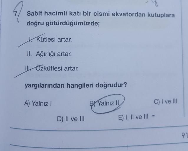 7.
Sabit hacimli katı bir cismi ekvatordan kutuplara
doğru götürdüğümüzde;
+ Kütlesi artar.
II. Ağırlığı artar.
IL Özkütlesi artar.
yargılarından hangileri doğrudur?
A) Yalnız
B) Yalnız 11
C) I ve III
D) II ve III
E) I, II ve III
91
