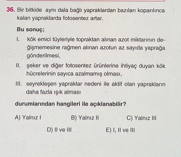 36. Bir bitkide aynı dala bağlı yapraklardan bazıları koparılınca
kalan yapraklarda fotosentez artar.
Bu sonuç;
1. kök emici tüyleriyle topraktan alınan azot miktarının de-
ğişmemesine rağmen alınan azotun az sayıda yaprağa
gönderilmesi,
II. şeker ve diğer