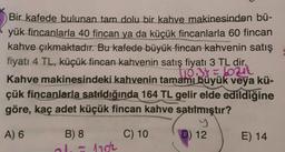 Bir kafede bulunan tam dolu bir kahve makinesinden bü-
yük fincanlarla 40 fincan ya da küçük fincanlarla 60 fincan
kahve çıkmaktadır. Bu kafede büyük fincan kahvenin satış
fiyatı 4 TL, küçük fincan kahvenin satış fiyatı 3 TL dir.
Kahve makinesindeki kahvenin tamamı büyük veya kü-
1103bul
çük fincanlarla satıldığında 164 TL gelir elde edildiğine
göre, kaç adet küçük fincan kahve satılmıştır?
A) 6
C) 10
D) 12
E) 14
B) 8
ol-10
