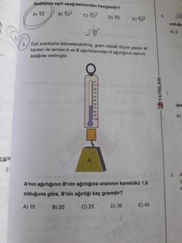 ifadesinin eşiti aşağıdakilerden hangisidir?
A) 2
B) 023
c) 627
6.
D) 02
E) 26
olduğu
28
A) 2
3.
Eşit aralıklarla bölmelendirilmiş, gram olarak ölçüm yapan et
kantarı ile tartılan A ve B ağırlıklarından A ağırlığının tartım
aşağıda verilmiştir.
10
7.
& YAYINLARI
8888
60
70
-80
-90
F100
işle
A)
n az kay
A
EV
8. A
A'nın ağırlığının B'nin ağırlığına oranının karekökü 1,6
olduğuna göre, B'nin ağırlığı kaç gramdır?
i
A) 15
B) 20
C) 25
D)
E) 40