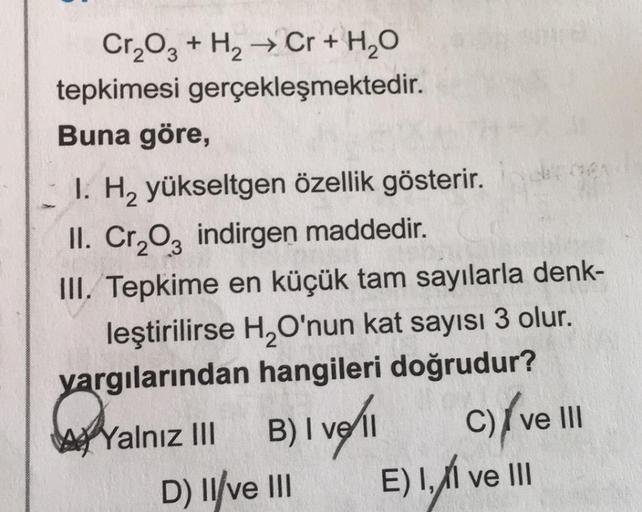 Cr2O3 + H2 → Cr + H2O
tepkimesi gerçekleşmektedir.
Buna göre,
I. H2 yükseltgen özellik gösterir.
II. Cr203 indirgen maddedir.
III. Tepkime en küçük tam sayılarla denk-
leştirilirse H2O'nun kat sayısı 3 olur.
yargılarından hangileri doğrudur?
B
C) II
D) Il/