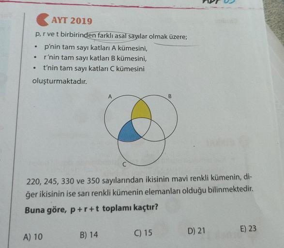 AYT 2019
.
prvet birbirinden farklı asal sayılar olmak üzere;
p'nin tam sayı katları A kümesini,
r'nin tam sayı katları B kümesini,
t'nin tam sayı katları C kümesini
oluşturmaktadır.
A
B
C
220, 245, 330 ve 350 sayılarından ikisinin mavi renkli kümenin, di-