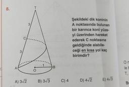 8.
T
3
C
Şekildeki dik koninin
A noktasında bulunan
bir karınca koni yüze
yi üzerinden hareket
ederek C noktasına
geldiğinde alabile-
ceği en kısa yol kaç
birimdir?
3
1
A
B
On
lel
T
O
A) 312
B) 3/3
C) 4
D) 4.2
E) 43
B
