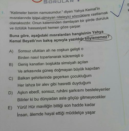 SORUL
3
S
"Kelimeler benim namusumdur.” diyen Yahya Kemal'in
misralarında işlevi olmayan niteleyici sözcüklere rastlamak
olanaksızdır. Onun kaleminden damlayan bir şiirde duruluk
ve özlülük hassasiyeti hemen göze çarpar.
Buna göre, aşağıdaki misralardan ha