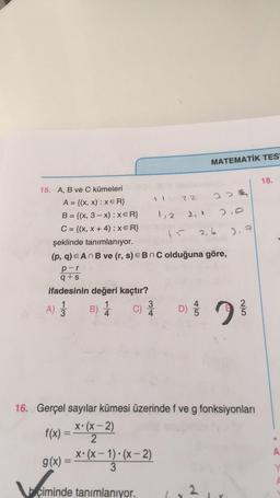 MATEMATİK TES
18.
3oz
2.0
.
ho
2, 6
3,7
15. A, B ve C kümeleri
22
A = {(x,x): XER}
B = {(x, 3 - x): XER} 1,2
C = {(x, x + 4): XER}
şeklinde tanımlanıyor.
(p, q) e AnB ve (r, s) € B n C olduğuna göre,
par
q+s
ifadesinin değeri kaçtır?
1
3
3
C)
4
D)
A) Ź
B) 1
bi
jo
16. Gerçel sayılar kümesi üzerinde f ve g fonksiyonları
X• (x - 2)
2
x
f(x) = XOVE
g(x) = **(x= 13. (x-2)
X• X –
A
Y
biçiminde tanımlanıyor.
2