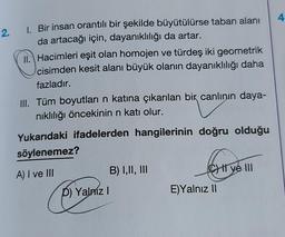 4
2.
1. Bir insan orantılı bir şekilde büyütülürse taban alanı
da artacağı için, dayanıklılığı da artar.
II. Hacimleri eşit olan homojen ve türdeş iki geometrik
cisimden kesit alanı büyük olanın dayanıklılığı daha
fazladır.
III. Tüm boyutları n katına çıkarılan bir canlının daya-
niklılığı öncekinin n katı olur.
Yukarıdaki ifadelerden hangilerinin doğru olduğu
söylenemez?
CHI ye III
A) I ve III
B) 1,11, III
D) Yalniz !
E)Yalnız II
