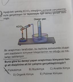 Aşağıdaki şekilde KCIO3 bileşiğinin isitilarak parçalanma-
sıyla gerçekleşen bir tepkimeyle ilgili deney görseli veril-
miştir.
Oksijen gazı
KCIO3
Bir araştırmacı tarafından, bu tepkime sonucunda oluşan
yeni maddelerin kimyasal bileşenlerinin ne olduğu ve mik-
tarları belirleniyor.
Buna göre bu deneyi yapan araştırmacı kimyanın han-
gi alt disiplinine ait bir çalışma gerçekleştirmiştir?
A) Fizikokimya B) Biyokimya C) Analitik Kimya
D) Organik Kimya E) Polimer Kimyası
