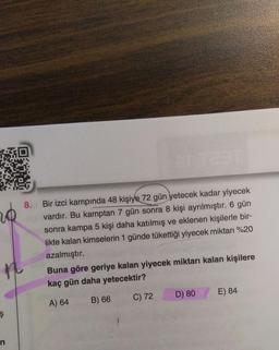 no
8. Bir izci kampında 48 kişiye 72 gün yetecek kadar yiyecek
vardır. Bu kamptan 7 gün sonra 8 kişi ayrılmıştır. 6 gün
sonra kampa 5 kişi daha katılmış ve eklenen kişilerle bir-
likte kalan kimselerin 1 günde tükettiği yiyecek miktarı %20
azalmıştır.
Buna göre geriye kalan yiyecek miktarı kalan kişilere
kaç gün daha yetecektir?
D) 80
E) 84
C) 72
A) 64
B) 66
ş
n
