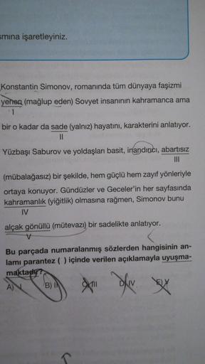 smına işaretleyiniz.
Konstantin Simonov, romanında tüm dünyaya faşizmi
yenen (mağlup eden) Sovyet insanının kahramanca ama
bir o kadar da sade (yalnız) hayatını, karakterini anlatıyor.
II
Yüzbaşı Saburov ve yoldaşları basit, inandırıcı, abartısız
III
(müba