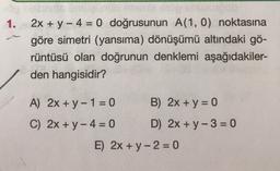 1.
2x + y - 4 = 0 doğrusunun A(1, 0) noktasına
göre simetri (yansıma) dönüşümü altındaki gö-
rüntüsü olan doğrunun denklemi aşağıdakiler-
den hangisidir?
A) 2x + y - 1 = 0 B) 2x + y = 0
C) 2x + y - 4 = 0 D) 2x + y - 3 = 0
E) 2x + y - 2 = 0