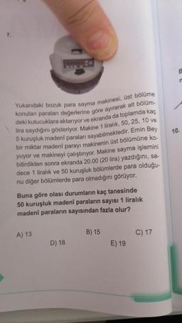 7
-
8
n
10.
Yukarıdaki bozuk para sayma makinesi, üst bölüme
konulan paraları değerlerine göre ayırarak alt bölüm-
deki kutucuklara aktarıyor ve ekranda da toplamda kaç
lira saydığını gösteriyor. Makine 1 liralık, 50, 25, 10 ve
5 kuruşluk madeni paraları sayabilmektedir. Emin Bey
bir miktar madeni parayı makinenin üst bölümüne ko-
yuyor ve makineyi çalıştırıyor. Makine sayma işlemini
bitirdikten sonra ekranda 20.00 (20 lira) yazdığını, sa-
dece 1 liralık ve 50 kuruşluk bölümlerde para olduğu-
nu diğer bölümlerde para olmadığını görüyor.
Buna göre olası durumların kaç tanesinde
50 kuruşluk madeni paraların sayısı 1 liralık
madeni paraların sayısından fazla olur?
A) 13
B) 15
C) 17
D) 18
E) 19