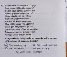 a
12. Selam olsun bizden güzel dünyaya
Bahçelerde hâlâ güller açar mı?
Selam olsun sonsuz güneşe, aya
Işıklar, gölgeler suda oynar mı?
Hepsi güzeldi kar, tipi, firtina
Günlerin geçişi ardı ardına.
Hasretiz bir kanat çakırtısına
Mavi gökte kuşlar yine uçar mı?
Uzak, çok uzağız şimdi ışıktan,
Çocuk sesinden, gül ve sarmaşıktan,
Dönmeyen gemiler olduk açıktan,
Adımızı soran, arayan var mı?
Aşağıdakilerin hangisinde bu parçada şairin seslen-
diği varlıklar bir arada verilmiştir?
A)) Dünya - güneş - ay B) Gül - çocuk - gökyüzü
C) Kar - tipi - firtina
D) Işık - su- kuş
E) Gemi - gölge - sarmaşık
-
-
-
