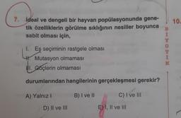 10.
7. İdeal ve dengeli bir hayvan popülasyonunda gene-
tik özelliklerin görülme sıklığının nesiller boyunca
sabit olması için,
B
Y
O E
I. Eş seçiminin rastgele olması
H. Mutasyon olmaması
ul. Goçlerin olmamasi
K
durumlarından hangilerinin gerçekleşmesi gerekir?
A) Yalnız!
B) I ve II
C) I ve III
D) II ve III
E) I, II ve III
