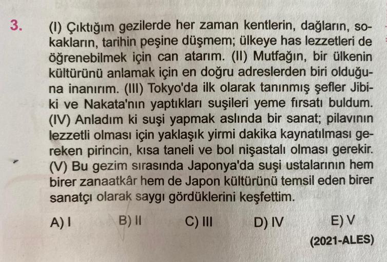 3
.
(1) Çıktığım gezilerde her zaman kentlerin, dağların, so-
kakların, tarihin peşine düşmem; ülkeye has lezzetleri de
öğrenebilmek için can atarım. (II) Mutfağın, bir ülkenin
kültürünü anlamak için en doğru adreslerden biri olduğu-
na inanırım. (III) Tok