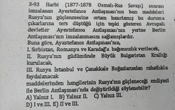 3-93 Harbi (1877-1878 Osmalı-Rus Savaşı) sonrası
imzalanan Ayestefanos Antlaşması'nın bazı maddeleri
Rusya'nın güçlenmesine ortam hazırlamış bu duruma
çıkarlarına ters düştüğü için tepki gösteren Avrupali
devletler Ayestefanos Antlaşması'nın yerine Berlin
Antlaşması'nın imzalanmasını sağlamışlardır.
Buna göre, Ayastefanos Antlaşması'nın;
I. Sırbistan, Romanya ve Karadağa bağımsızlık verilecek,
II. Rusya'nın güdümünde Büyük Bulgaristan Krallığı
kurulacak,
III. Rusya İstanbul ve Çanakkale Boğazlarından rahatlıkla
faydalanacak
maddelerinden hangilerinin Rusya'nın güçleneceği endişesi
ile Berlin Antlaşması'nda değiştirildiği söylenebilir?
A) Yalnız I. B) Yalnız II. C) Yalnız III.
D) I ve III. E) II ve III.
