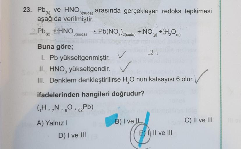 (k)
3(suda)
23. Pbx ve HNO arasında gerçekleşen redoks tepkimesi
aşağıda verilmiştir.
Pb HHNO Pb(NO3)2(suda) + NO +H2O
(k)
3(suda)
(s)
v
Buna göre;
27
I. Pb yükseltgenmiştir.
✓
II. HNO, yükseltgendir
.
III. Denklem denkleştirilirse H,O nun katsayısı 6 olur