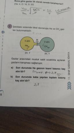 Buna göre gazlar ilk olarak nerede karşılaşırlar?
(He: 4, 0:16, S:32)
2016
Vsa
hy
4-5 orasuda
Şekildeki sistemde ideal davranışta He ve CH, gaz-
ları bulunmaktadır.
PVN
M
4 atm
2 atm
Hea
6 CHA
A101
y
2V, T
3V, T
Gazlar arasındaki musluk sabit sıcaklıkta açılarak
gazların karışması sağlanıyor.
8+6=5.p- 2,8
a) Son durumda He gazının kısmi basıncı kaç
atm'dir?
14
b) Son durumda kaba yapılan toplam basınç
kaç atm'dir?
>>> 11. SINIF SARMAL KIMYA
2,8
1
