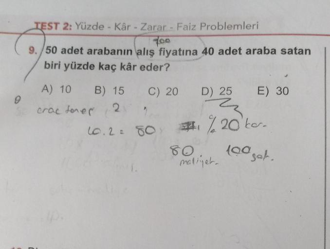 TEST 2: Yüzde - Kâr - Zarar - Faiz Problemleri
foo
9. 50 adet arabanın alış fiyatına 40 adet araba satan
biri yüzde kaç kâr eder?
C) 20 D) 25 E) 30
A) 10 B) 15
crac dores
2
2
10.2= 80 #%20bo.
80
loa
maliyet.
tooget.