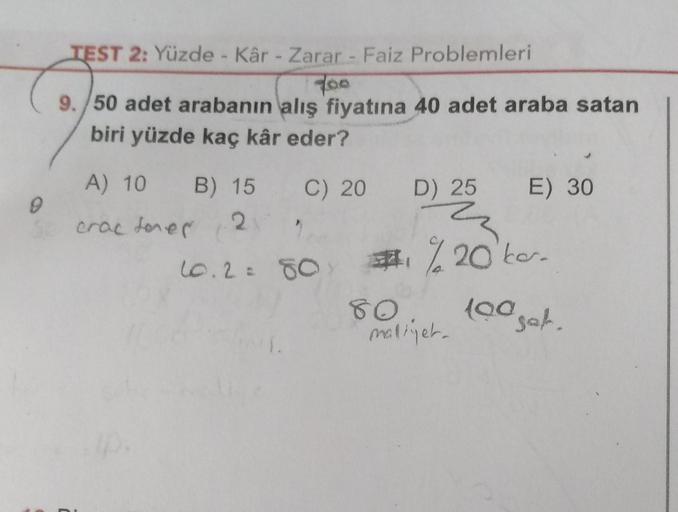 TEST 2: Yüzde - Kâr - Zarar - Faiz Problemleri
foo
9. 50 adet arabanın alış fiyatına 40 adet araba satan
biri yüzde kaç kâr eder?
C) 20 D) 25 E) 30
A) 10 B) 15
crac dores
2
2
10.2= 80 #%20bo.
80
loa
maliyet.
tooget.
