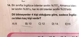 14. Bir sınıfta İngilizce bilenler sınıfın %70'i, Almanca bilen-
ler sinifin %30'u, her iki dili bilenler sinifin %20'sidir.
Dil bilmeyenler 4 kişi olduğuna göre, sadece İngiliz-
ce bilen kaç kişi vardır?
A) 8
B) 10
C) 12
D) 14
E)15
10
14
