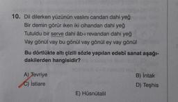 10. Dil dilerken yüzünün vaslini candan dahi yeğ
Bir demin görür iken iki cihandan dahi yeğ
Tutuldu bir serve dahi âb-ı revandan dahi yeğ
Vay gönül vay bu gönül vay gönül ey vay gönül
Bu dörtlükte altı çizili sözle yapılan edebî sanat aşağı-
dakilerden hangisidir?
B) Intak
A) Tevriye
C) İstiare
D) Teşhis
E) Hüsnütalil